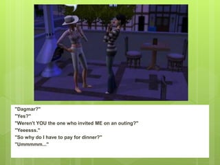 "Dagmar?"
"Yes?"
"Weren't YOU the one who invited ME on an outing?"
"Yeeesss."
"So why do I have to pay for dinner?"
"Ummmmm..."
 