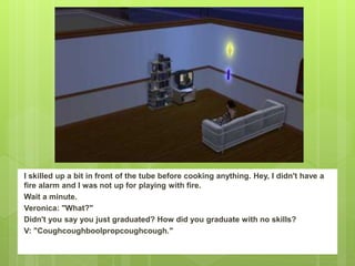 I skilled up a bit in front of the tube before cooking anything. Hey, I didn't have a
fire alarm and I was not up for playing with fire.
Wait a minute.
Veronica: "What?"
Didn't you say you just graduated? How did you graduate with no skills?
V: "Coughcoughboolpropcoughcough."
 