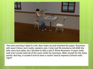 The next morning I slept in a bit, then woke up and checked the paper. Business
still wasn't there, but I really needed a job; I only had 50 simoleons left AND the
bills were due today. So I decided to take a job in Show Business. It pays really
well and I would need all of the same skills for business. Well, except for the body
points. But hey, it couldn't hurt to have a rockin' bod to impress Consort with,
right?
 