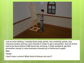 I set to work skilling. I needed three body points, two creativity points, two
charisma points and two more friends in order to get a promotion. And all of this
had to be done before 8 AM tomorrow morning. I really wanted to get that
promotion money in case business showed up in tomorrow's paper.
Wait.
*Gasp*
I don't have a mirror! What kind of fortune sim am I?
 