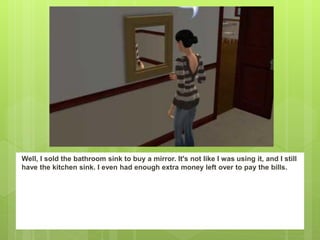 Well, I sold the bathroom sink to buy a mirror. It's not like I was using it, and I still
have the kitchen sink. I even had enough extra money left over to pay the bills.
 