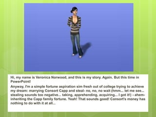 Hi, my name is Veronica Norwood, and this is my story. Again. But this time in
PowerPoint!
Anyway, I'm a simple fortune aspiration sim fresh out of college trying to achieve
my dream: marrying Consort Capp and steal- no, no, no wait (hmm... let me see...
stealing sounds too negative... taking, apprehending, acquiring... I got it!) - ahem-
inheriting the Capp family fortune. Yeah! That sounds good! Consort's money has
nothing to do with it at all...
 