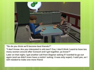 "So do you think we'll become best friends?"
"I don't know. Are you interested in old men? Cuz, I don't think I want to have too
many women around after Consort and I get together, ya know?"
Later on that night, I got another call from Dagmar asking if I wanted to go out
again (and we didn't even have a rockin' outing; it was only super). I said yes, as I
still needed to make one more friend.
 