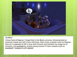 *Sniffles*
I threw food at Dagmar. I forgot that in the Maxis universe, throwing food on
someone makes you fall in love with them. Now I have a stupid crush on Dagmar.
How am I supposed to fall in love with Consort and maintain my image as an
innocent, non-goldigging, chaste young woman if I had a stupid crush on
DAGMAR? THANKS A LOT MAXIS!
 