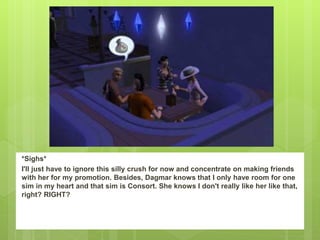 *Sighs*
I'll just have to ignore this silly crush for now and concentrate on making friends
with her for my promotion. Besides, Dagmar knows that I only have room for one
sim in my heart and that sim is Consort. She knows I don't really like her like that,
right? RIGHT?
 