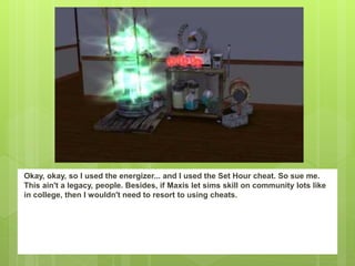 Okay, okay, so I used the energizer... and I used the Set Hour cheat. So sue me.
This ain't a legacy, people. Besides, if Maxis let sims skill on community lots like
in college, then I wouldn't need to resort to using cheats.
 
