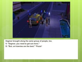 Dagmar brought along the same group of people, too.
V: "Dagmar, you need to get out more."
D: "But, uni townies are the best." *Pouts*
 