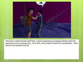 This time I make friends with Ravi. I wasn't planning on making friends with him
because he is so young, but... he's here, and I need a friend for a promotion... then
there's his hotness and all.
 