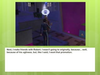 Next, I make friends with Robert. I wasn't going to originally, because... well,
because of his ugliness, but, like I said, I want that promotion.
 
