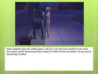 Geez, Dagmar give me a little space, will ya? I can feel your breath on my neck.
You know, you're becoming kinda creepy. If I didn't know any better, I'd say you're
becoming a stalker.
 