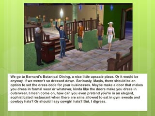 We go to Bernard's Botanical Dining, a nice little upscale place. Or it would be
anyway, if we weren't so dressed down. Seriously, Maxis, there should be an
option to set the dress code for your businesses. Maybe make a door that makes
you dress in formal wear or whatever, kinda like the doors make you dress in
outerwear. I mean come on, how can you even pretend you're in an elegant,
sophisticated restaurant when there are sims allowed to eat in gym sweats and
cowboy hats? Or should I say cowgirl hats? But, I digress.
 