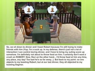 So, we sit down to dinner and I toast Robert because I'm still trying to make
friends with him (Yup, I'm a suck up. In my defense, there's just not a lot of
interaction I can control during dinner, and I have to bring my outing score up
somehow. I'm definitely not about to throw food on him; I certainly don't want a
crush on ROBERT. Now, Ravi on the other hand... I'd throw food at him any time,
any place, any day! Too bad he's so far away...). But back to my point: no one
objects to my toasting Robert, but at our last dinner, they all objected to my
toasting Dagmar.
 