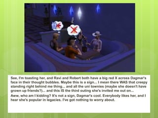 See, I'm toasting her, and Ravi and Robert both have a big red X across Dagmar's
face in their thought bubbles. Maybe this is a sign... I mean there WAS that creepy
standing right behind me thing... and all the uni townies (maybe she doesn't have
grown up friends?)... and this IS the third outing she's invited me out on...
Aww, who am I kidding? It's not a sign, Dagmar's cool. Everybody likes her, and I
hear she's popular in legacies. I've got nothing to worry about.
 