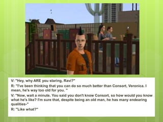 V: "Hey, why ARE you staring, Ravi?"
R: "I've been thinking that you can do so much better than Consort, Veronica. I
mean, he's way too old for you. "
V: "Now, wait a minute. You said you don't know Consort, so how would you know
what he's like? I'm sure that, despite being an old man, he has many endearing
qualities-"
R: "Like what?"
 