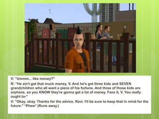 V: "Ummm... like money?"
R: "He ain't got that much money, V. And he's got three kids and SEVEN
grandchildren who all want a piece of his fortune. And three of those kids are
orphans, so you KNOW they're gonna get a lot of money. Face it, V. You really
ought to-"
V: "Okay, okay. Thanks for the advice, Ravi. I'll be sure to keep that in mind for the
future." *Phew* (Runs away.)
 