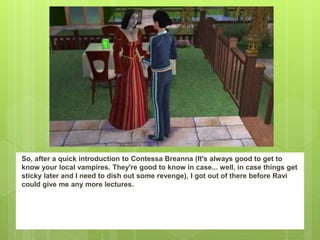 So, after a quick introduction to Contessa Breanna (It's always good to get to
know your local vampires. They're good to know in case... well, in case things get
sticky later and I need to dish out some revenge), I got out of there before Ravi
could give me any more lectures.
 