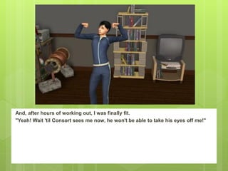 And, after hours of working out, I was finally fit.
"Yeah! Wait 'til Consort sees me now, he won't be able to take his eyes off me!"
 