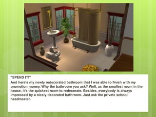 "SPEND IT!"
And here's my newly redecorated bathroom that I was able to finish with my
promotion money. Why the bathroom you ask? Well, as the smallest room in the
house, it's the quickest room to redecorate. Besides, everybody is always
impressed by a nicely decorated bathroom. Just ask the private school
headmaster.
 