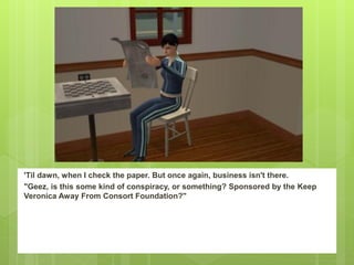 'Til dawn, when I check the paper. But once again, business isn't there.
"Geez, is this some kind of conspiracy, or something? Sponsored by the Keep
Veronica Away From Consort Foundation?"
 