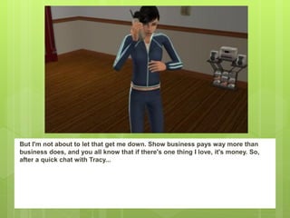 But I'm not about to let that get me down. Show business pays way more than
business does, and you all know that if there's one thing I love, it's money. So,
after a quick chat with Tracy...
 