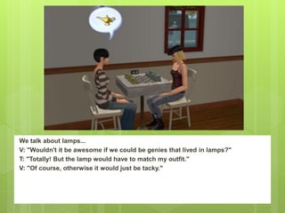 We talk about lamps...
V: "Wouldn't it be awesome if we could be genies that lived in lamps?"
T: "Totally! But the lamp would have to match my outfit."
V: "Of course, otherwise it would just be tacky."
 