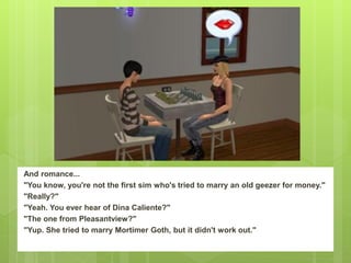 And romance...
"You know, you're not the first sim who's tried to marry an old geezer for money."
"Really?"
"Yeah. You ever hear of Dina Caliente?"
"The one from Pleasantview?"
"Yup. She tried to marry Mortimer Goth, but it didn't work out."
 