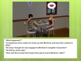 "What happened?"
"A mysterious force made her break up with Mortimer and have Don Lothario's
baby."
"No way! I thought he was engaged to Mortimer's daughter Cassandra!"
"He left her at the altar."
"How sad! But at least that means Nina got to marry Mortimer, right?"
 