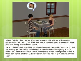 "Nope! But she did throw her sister out, who then got married to Don out of
desperation. Then Nina got a make over and started her quest to become a Rock
God with twenty simultaneous lovers."
"Wow! I don't think that's going to happen to me and Consort though, I won't let it.
I've already got our futures planned out. And the first thing I'm going to do to
make sure Consort and I have a solid relationship is take a honeymoon to one of
those new exotic locations. After a week in paradise, he'll forget about everyone
else."
 