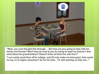 "Wow, you sure thought this through. …But how are you going to deal with his
family and friends? Won't they be mad at you for trying to steal his fortune? And
what about his grandchildren? Doesn't three of them live with him?"
"I can easily send them off to college, and it'll only make me look good. How could
he say no to higher education? As for his kids... I'm still working on that one..."
 