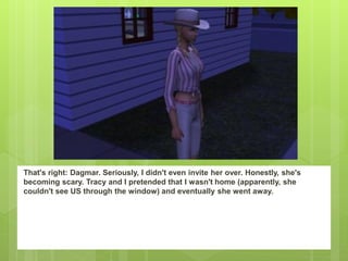 That's right: Dagmar. Seriously, I didn't even invite her over. Honestly, she's
becoming scary. Tracy and I pretended that I wasn't home (apparently, she
couldn't see US through the window) and eventually she went away.
 
