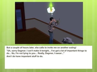 But a couple of hours later, she calls to invite me on another outing!
"Uh, sorry Dagmar. I can't make it tonight... I've got a lot of important things to
do... No, I'm not lying to you... Really, Dagmar, I swear..."
And I do have important stuff to do.
 