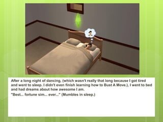 After a long night of dancing, (which wasn't really that long because I got tired
and went to sleep. I didn't even finish learning how to Bust A Move.), I went to bed
and had dreams about how awesome I am.
"Best... fortune sim... ever..." (Mumbles in sleep.)
 