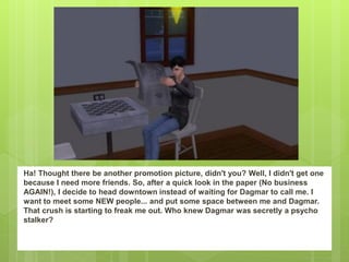 Ha! Thought there be another promotion picture, didn't you? Well, I didn't get one
because I need more friends. So, after a quick look in the paper (No business
AGAIN!), I decide to head downtown instead of waiting for Dagmar to call me. I
want to meet some NEW people... and put some space between me and Dagmar.
That crush is starting to freak me out. Who knew Dagmar was secretly a psycho
stalker?
 