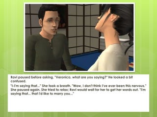 Ravi paused before asking, "Veronica, what are you saying?" He looked a bit
confused.
"I-I'm saying that..." She took a breath. "Wow, I don't think I've ever been this nervous."
She paused again. She tried to relax; Ravi would wait for her to get her words out. "I'm
saying that... that I'd like to marry you..."
 