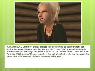 "AAAARRRRGGGGHHHHH!" Shards of glass flew everywhere as Dagmar's fist beat
against the mirror. She was bleeding, but she didn't care. "No," growled. "Not again.
How many flippin' weddings do I have to crash?! I can't lose— I won't. I. Will. Not. Lose.
Veronica WILL be mine," She grounded out through clenched teeth. She was breathing
heavy now, and a maniacal gleam appeared in her eyes.
 