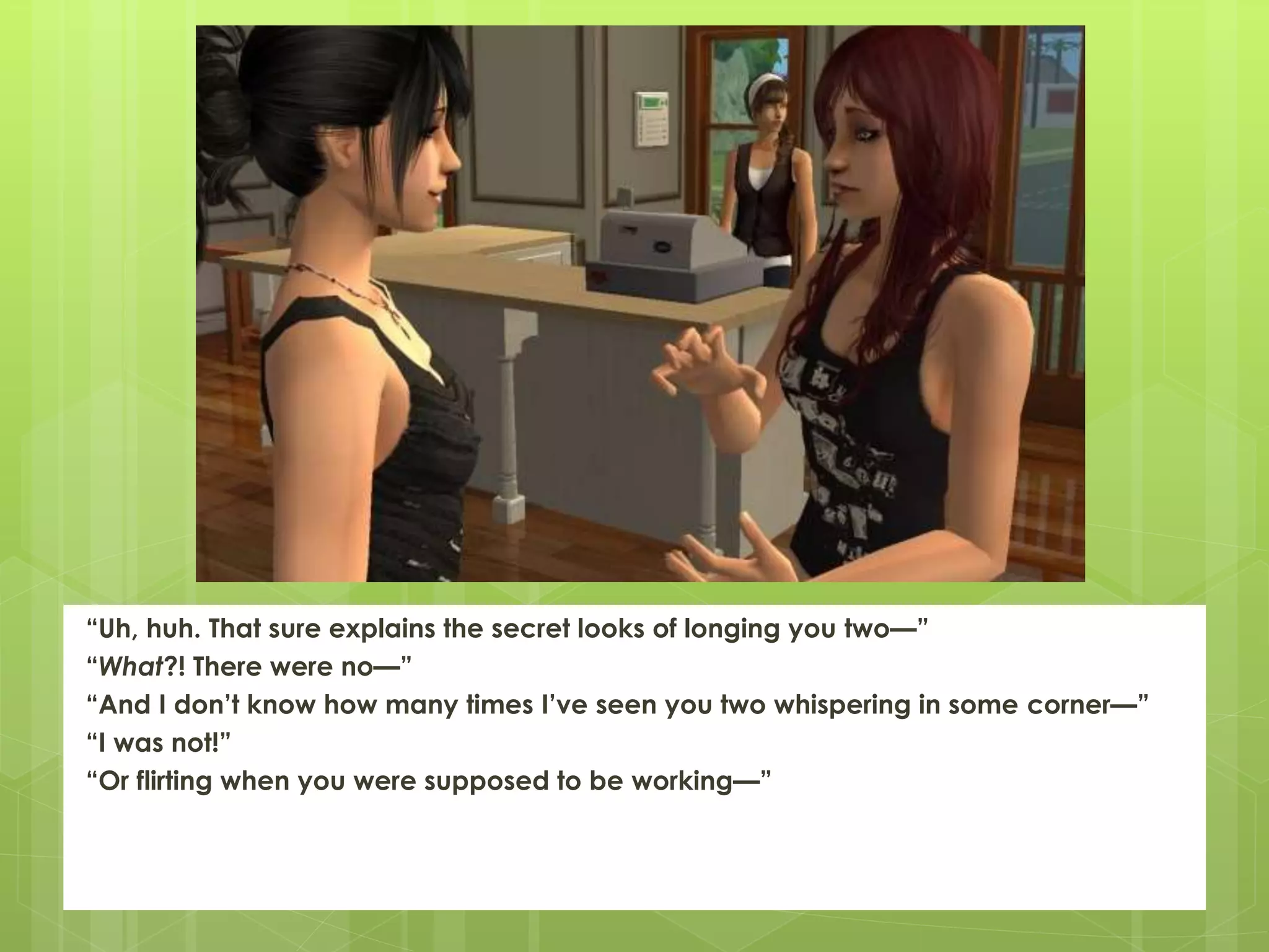 “Uh, huh. That sure explains the secret looks of longing you two—”
“What?! There were no—”
“And I don’t know how many times I’ve seen you two whispering in some corner—”
“I was not!”
“Or flirting when you were supposed to be working—”
 