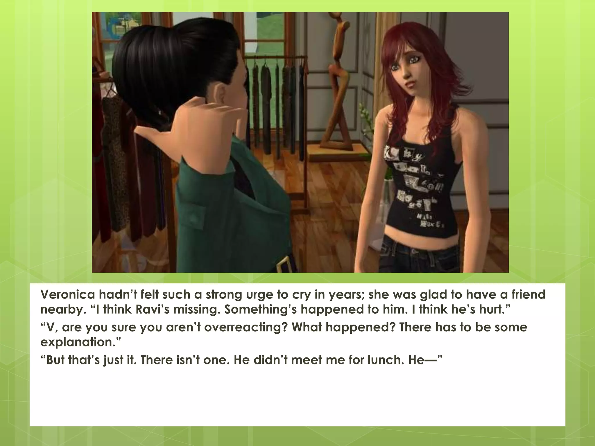 Veronica hadn’t felt such a strong urge to cry in years; she was glad to have a friend
nearby. “I think Ravi’s missing. Something’s happened to him. I think he’s hurt.”
“V, are you sure you aren’t overreacting? What happened? There has to be some
explanation.”
“But that’s just it. There isn’t one. He didn’t meet me for lunch. He—”
 