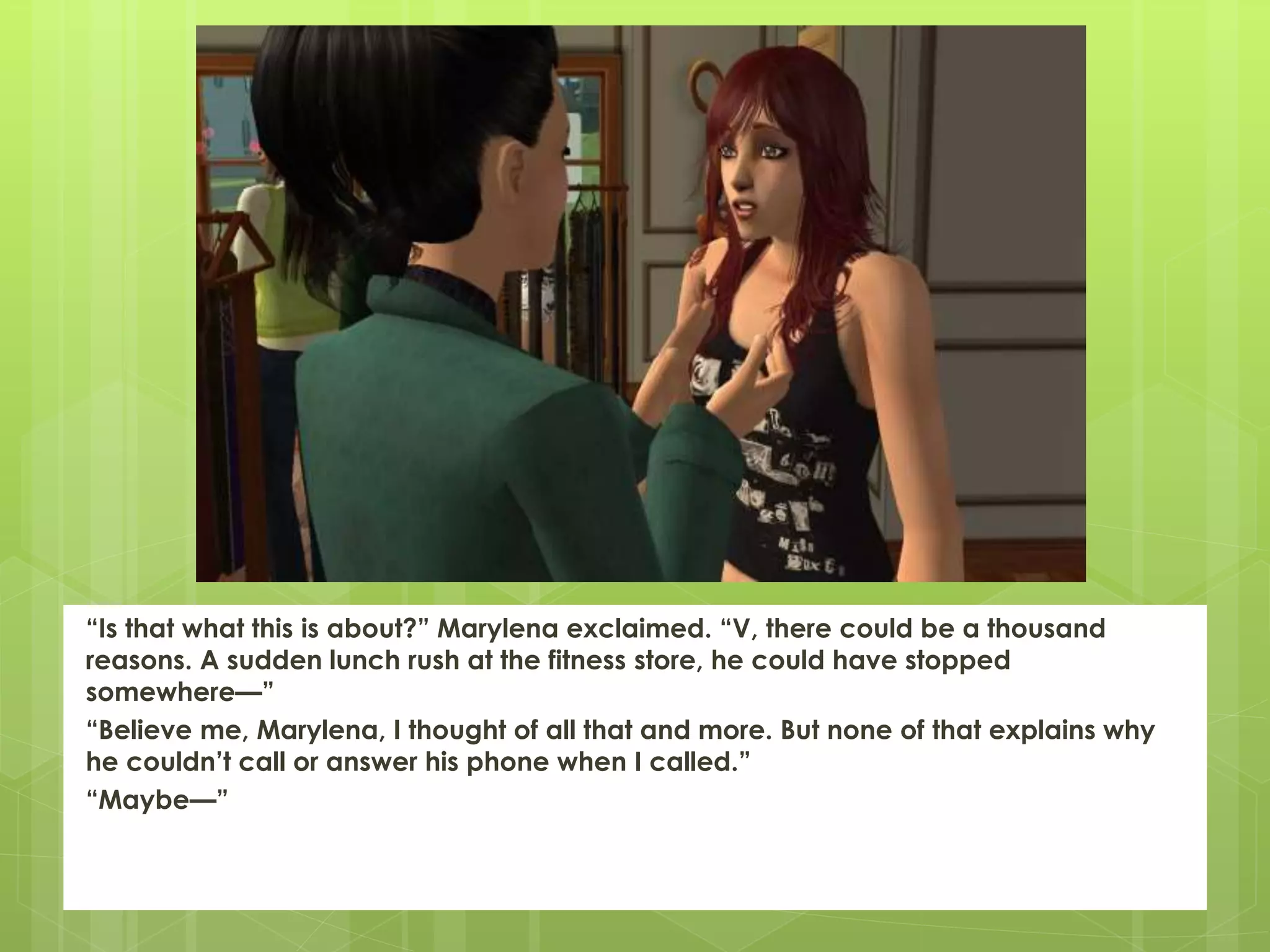 “Is that what this is about?” Marylena exclaimed. “V, there could be a thousand
reasons. A sudden lunch rush at the fitness store, he could have stopped
somewhere—”
“Believe me, Marylena, I thought of all that and more. But none of that explains why
he couldn’t call or answer his phone when I called.”
“Maybe—”
 