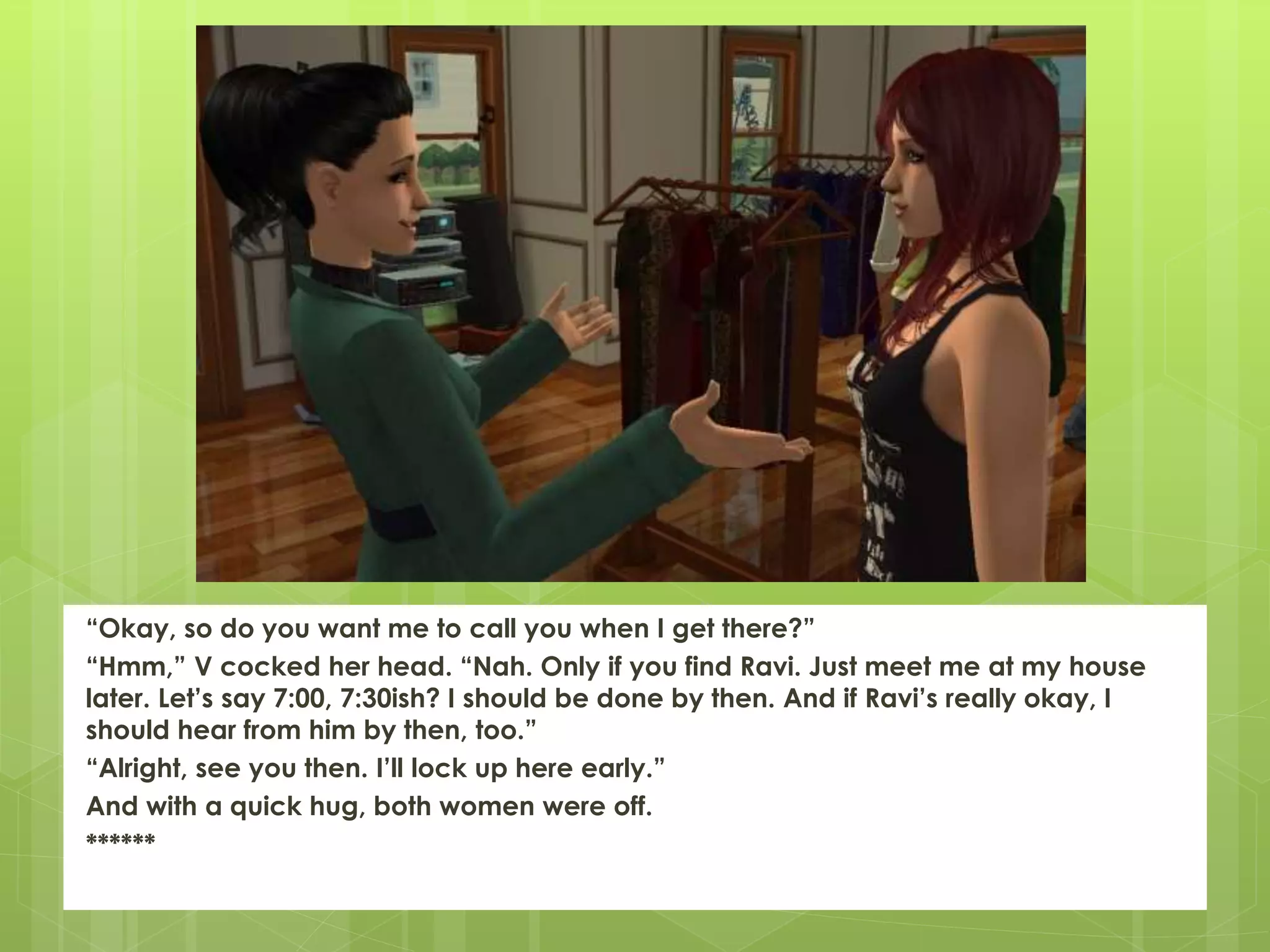 “Okay, so do you want me to call you when I get there?”
“Hmm,” V cocked her head. “Nah. Only if you find Ravi. Just meet me at my house
later. Let’s say 7:00, 7:30ish? I should be done by then. And if Ravi’s really okay, I
should hear from him by then, too.”
“Alright, see you then. I’ll lock up here early.”
And with a quick hug, both women were off.
******
 