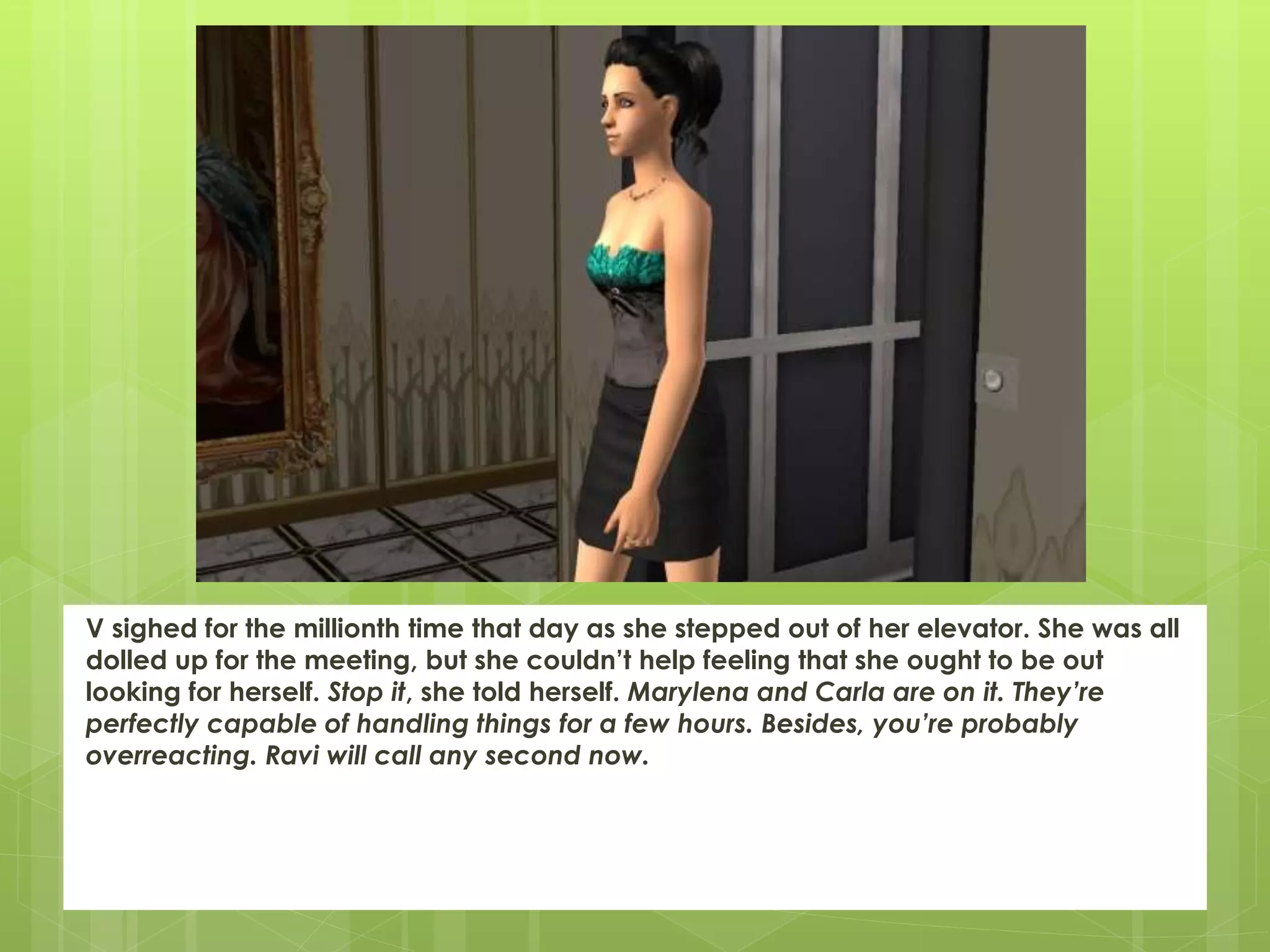V sighed for the millionth time that day as she stepped out of her elevator. She was all
dolled up for the meeting, but she couldn’t help feeling that she ought to be out
looking for herself. Stop it, she told herself. Marylena and Carla are on it. They’re
perfectly capable of handling things for a few hours. Besides, you’re probably
overreacting. Ravi will call any second now.
 