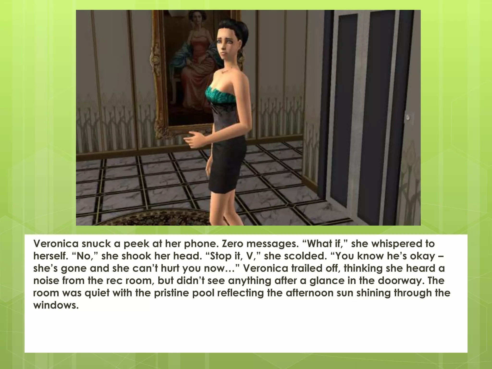Veronica snuck a peek at her phone. Zero messages. “What if,” she whispered to
herself. “No,” she shook her head. “Stop it, V,” she scolded. “You know he’s okay –
she’s gone and she can’t hurt you now…” Veronica trailed off, thinking she heard a
noise from the rec room, but didn’t see anything after a glance in the doorway. The
room was quiet with the pristine pool reflecting the afternoon sun shining through the
windows.
 