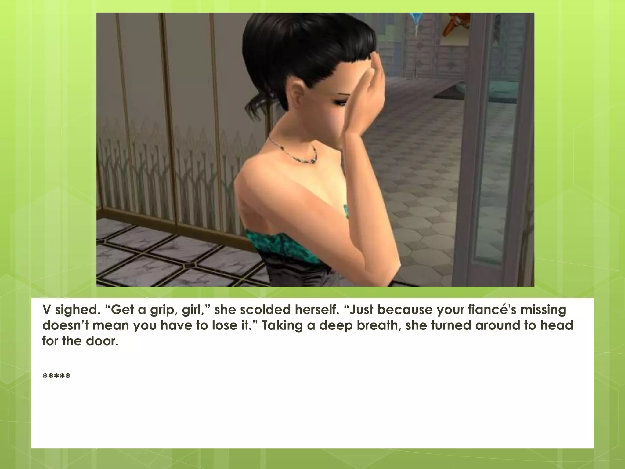 V sighed. “Get a grip, girl,” she scolded herself. “Just because your fiancé's missing
doesn’t mean you have to lose it.” Taking a deep breath, she turned around to head
for the door.
*****
 