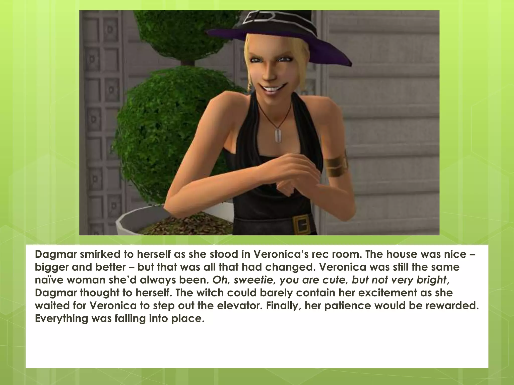 Dagmar smirked to herself as she stood in Veronica’s rec room. The house was nice –
bigger and better – but that was all that had changed. Veronica was still the same
naïve woman she’d always been. Oh, sweetie, you are cute, but not very bright,
Dagmar thought to herself. The witch could barely contain her excitement as she
waited for Veronica to step out the elevator. Finally, her patience would be rewarded.
Everything was falling into place.
 