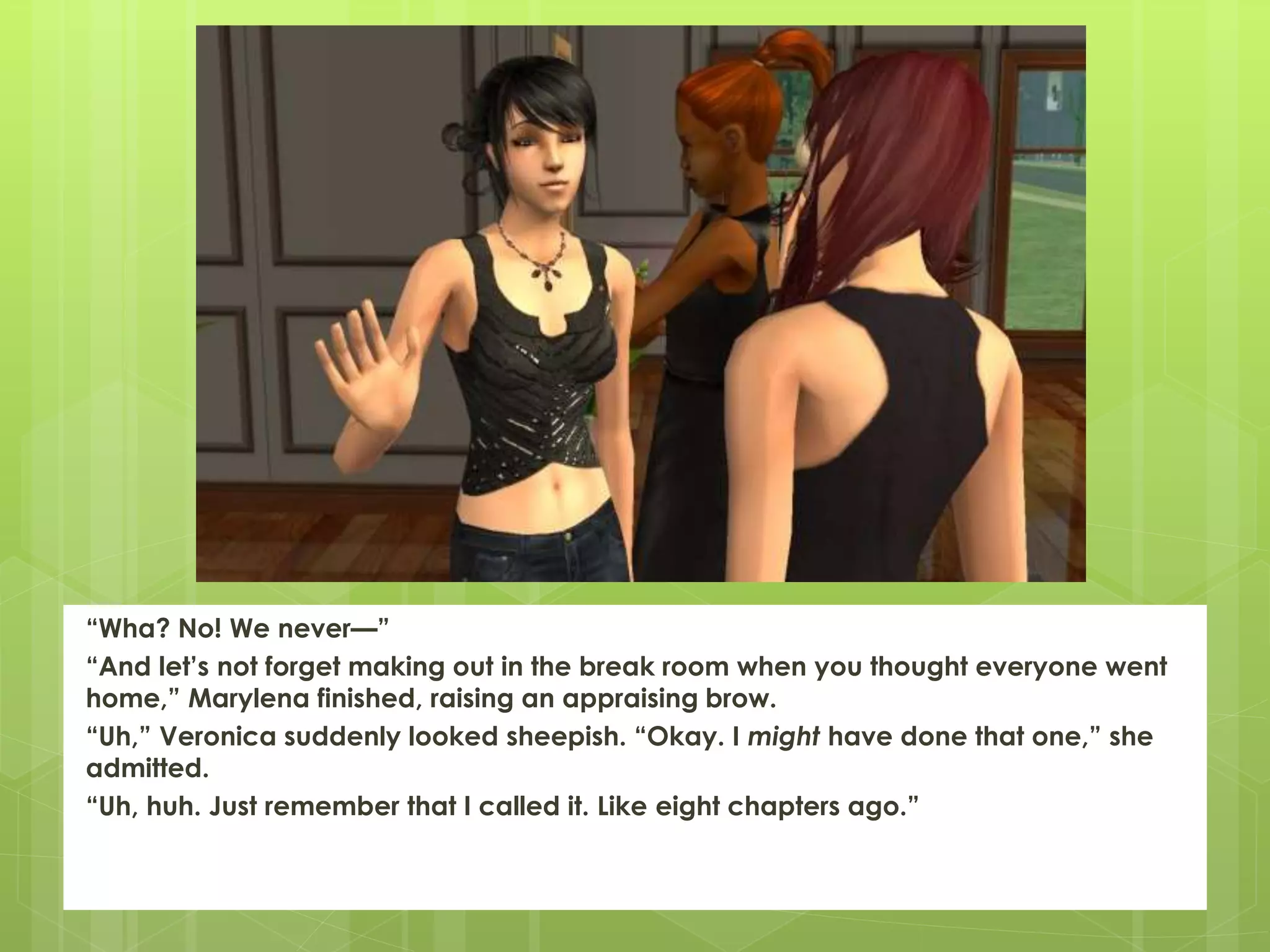 “Wha? No! We never—”
“And let’s not forget making out in the break room when you thought everyone went
home,” Marylena finished, raising an appraising brow.
“Uh,” Veronica suddenly looked sheepish. “Okay. I might have done that one,” she
admitted.
“Uh, huh. Just remember that I called it. Like eight chapters ago.”
 
