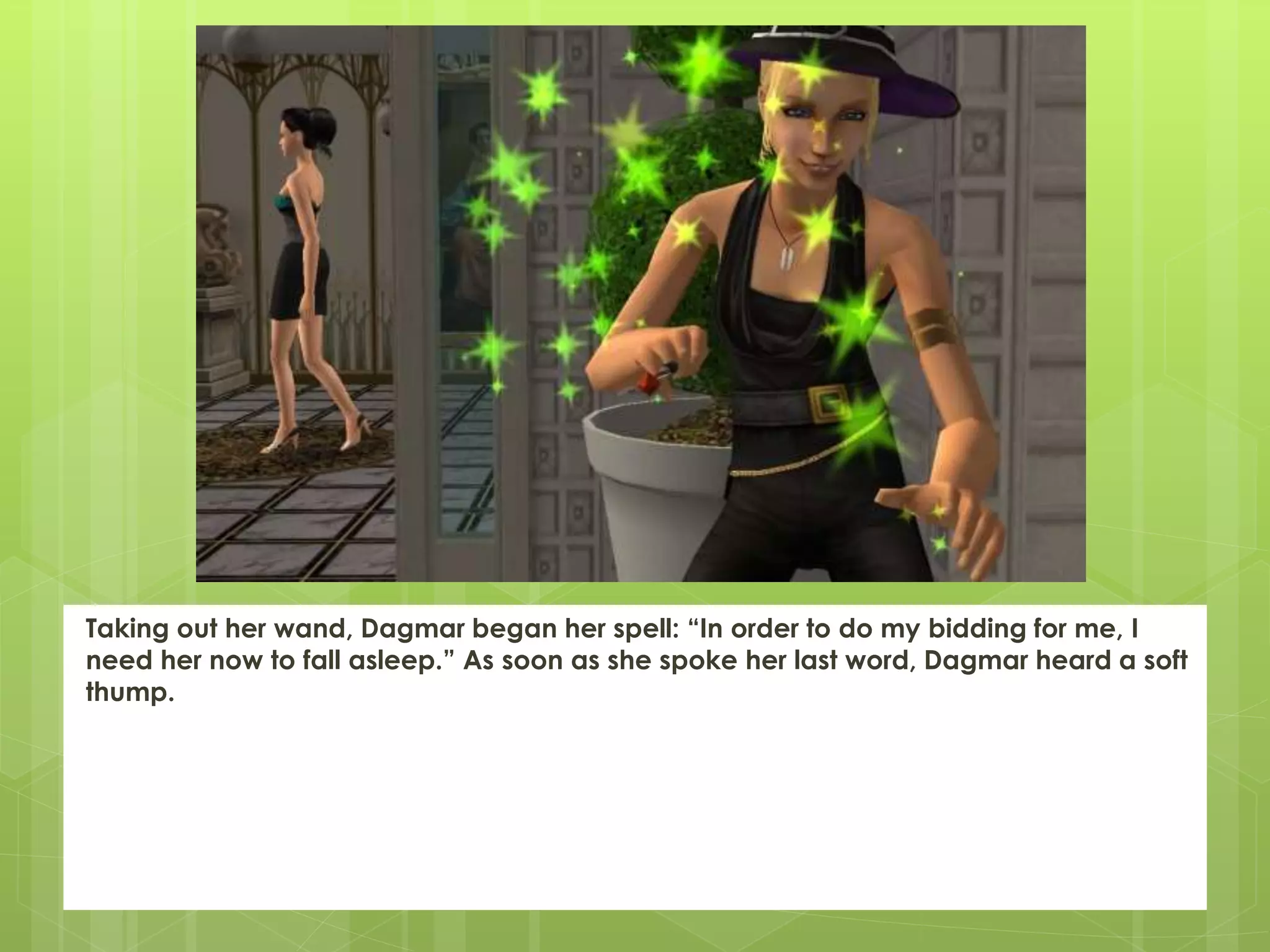 Taking out her wand, Dagmar began her spell: “In order to do my bidding for me, I
need her now to fall asleep.” As soon as she spoke her last word, Dagmar heard a soft
thump.
 
