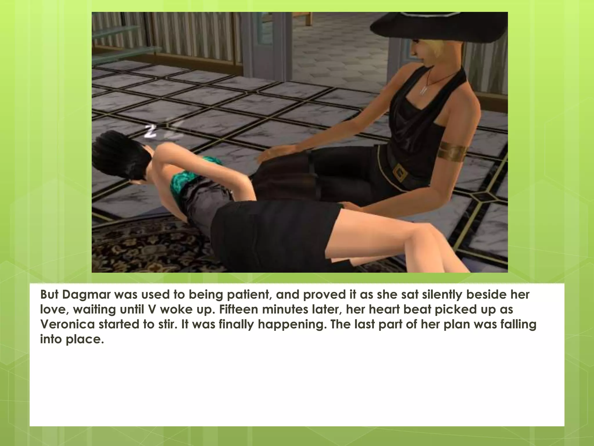 But Dagmar was used to being patient, and proved it as she sat silently beside her
love, waiting until V woke up. Fifteen minutes later, her heart beat picked up as
Veronica started to stir. It was finally happening. The last part of her plan was falling
into place.
 