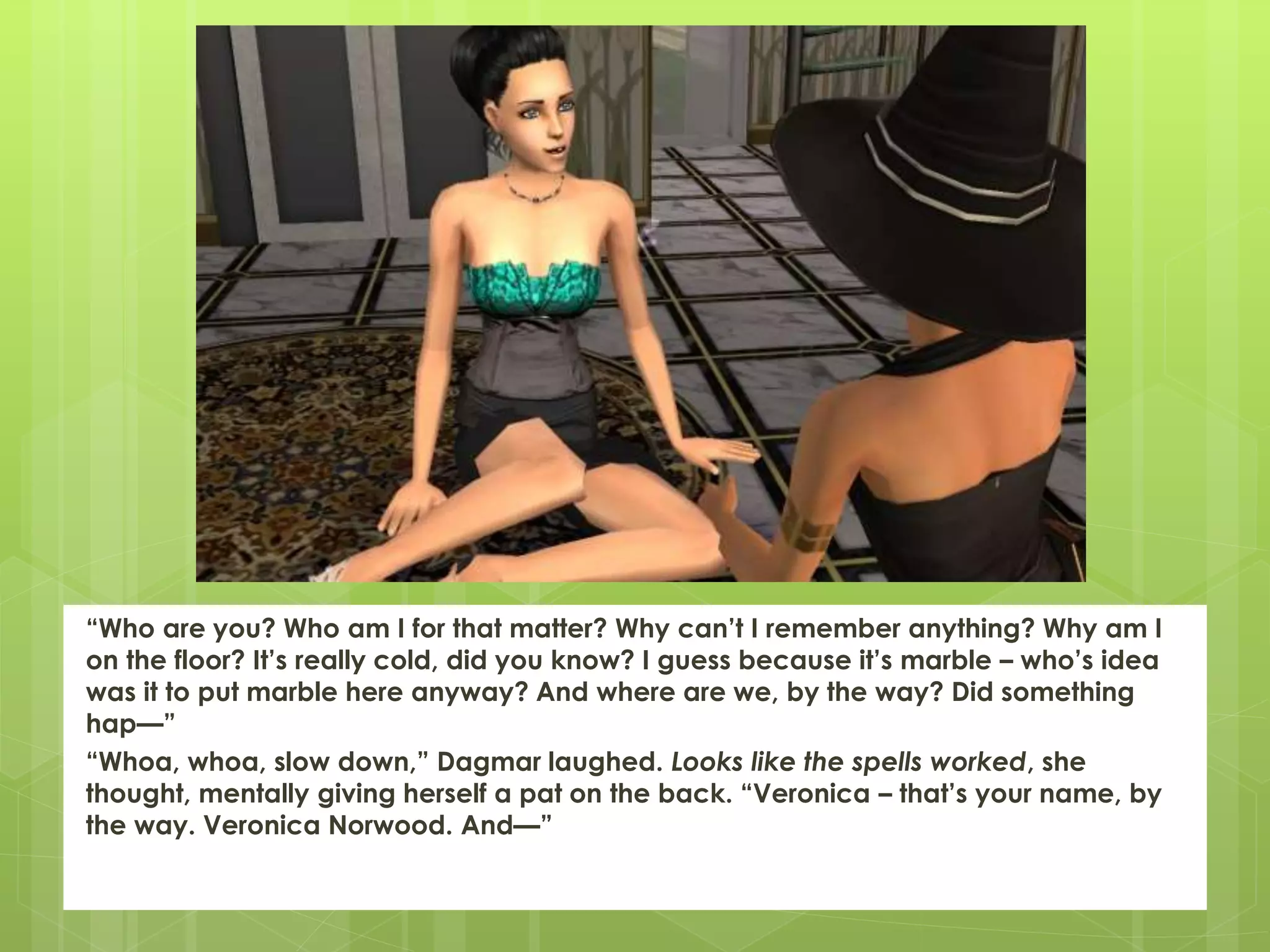 “Who are you? Who am I for that matter? Why can’t I remember anything? Why am I
on the floor? It’s really cold, did you know? I guess because it’s marble – who’s idea
was it to put marble here anyway? And where are we, by the way? Did something
hap—”
“Whoa, whoa, slow down,” Dagmar laughed. Looks like the spells worked, she
thought, mentally giving herself a pat on the back. “Veronica – that’s your name, by
the way. Veronica Norwood. And—”
 