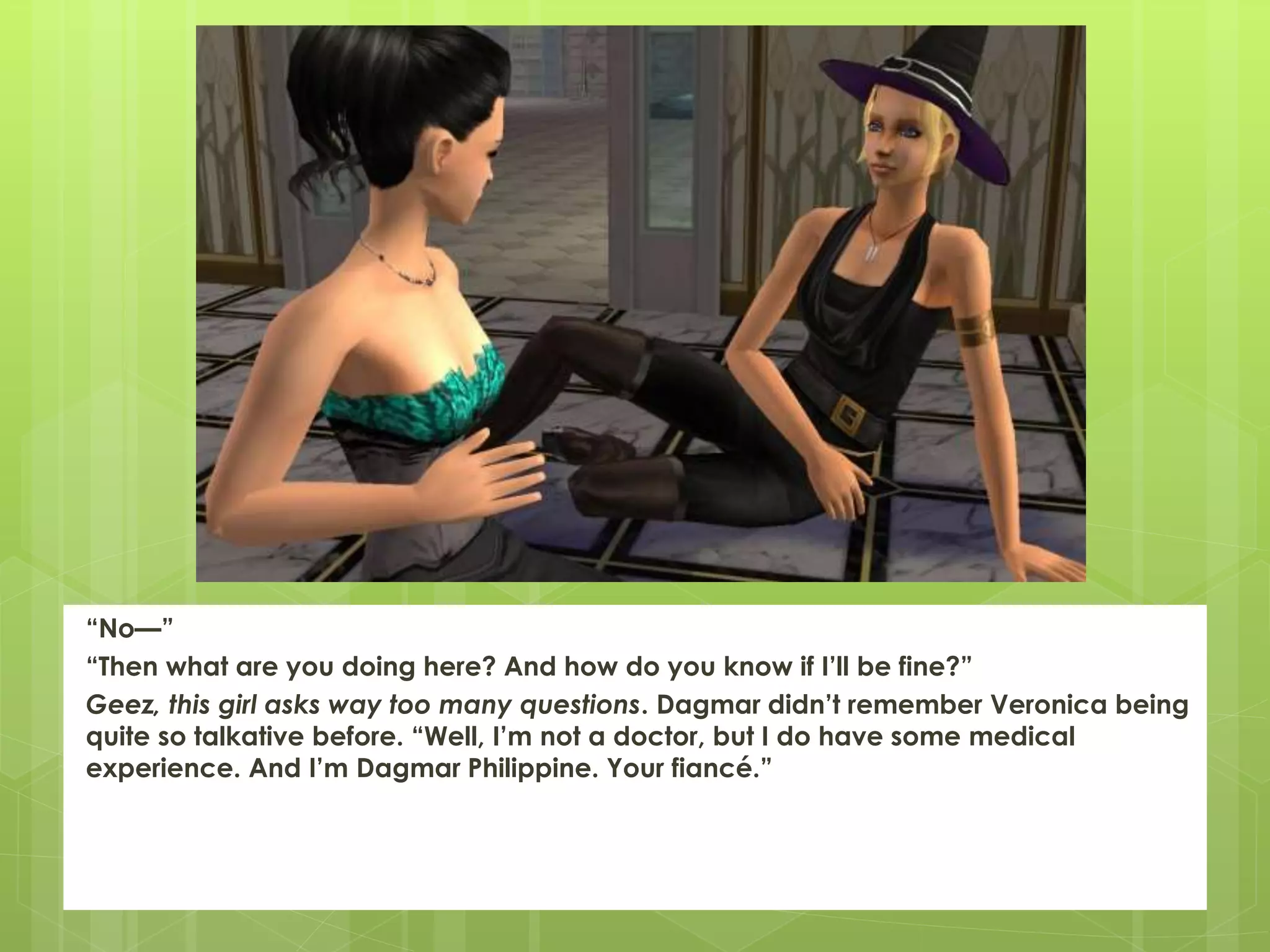 “No—”
“Then what are you doing here? And how do you know if I’ll be fine?”
Geez, this girl asks way too many questions. Dagmar didn’t remember Veronica being
quite so talkative before. “Well, I’m not a doctor, but I do have some medical
experience. And I’m Dagmar Philippine. Your fiancé.”
 