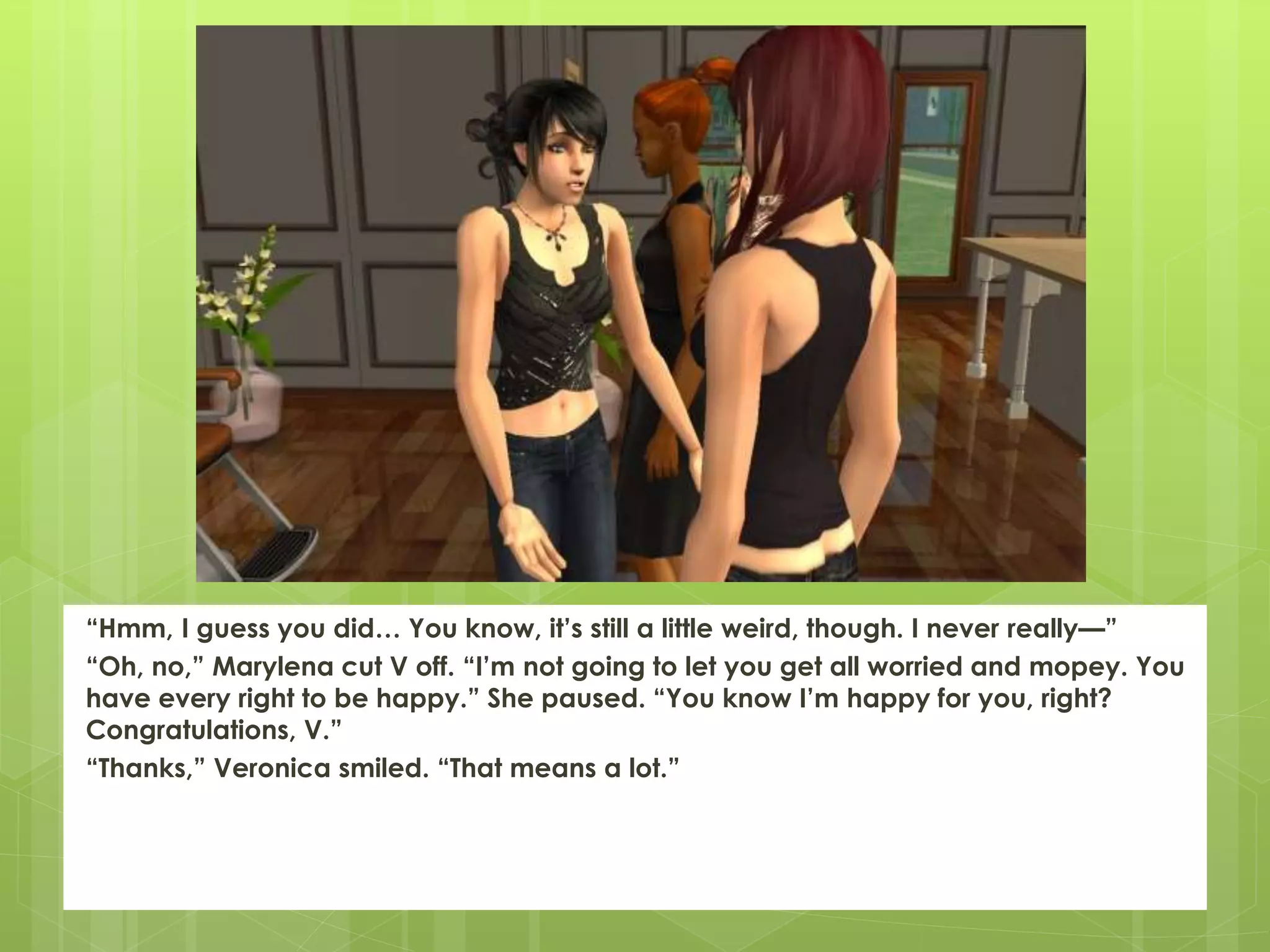 “Hmm, I guess you did… You know, it’s still a little weird, though. I never really—”
“Oh, no,” Marylena cut V off. “I’m not going to let you get all worried and mopey. You
have every right to be happy.” She paused. “You know I’m happy for you, right?
Congratulations, V.”
“Thanks,” Veronica smiled. “That means a lot.”
 