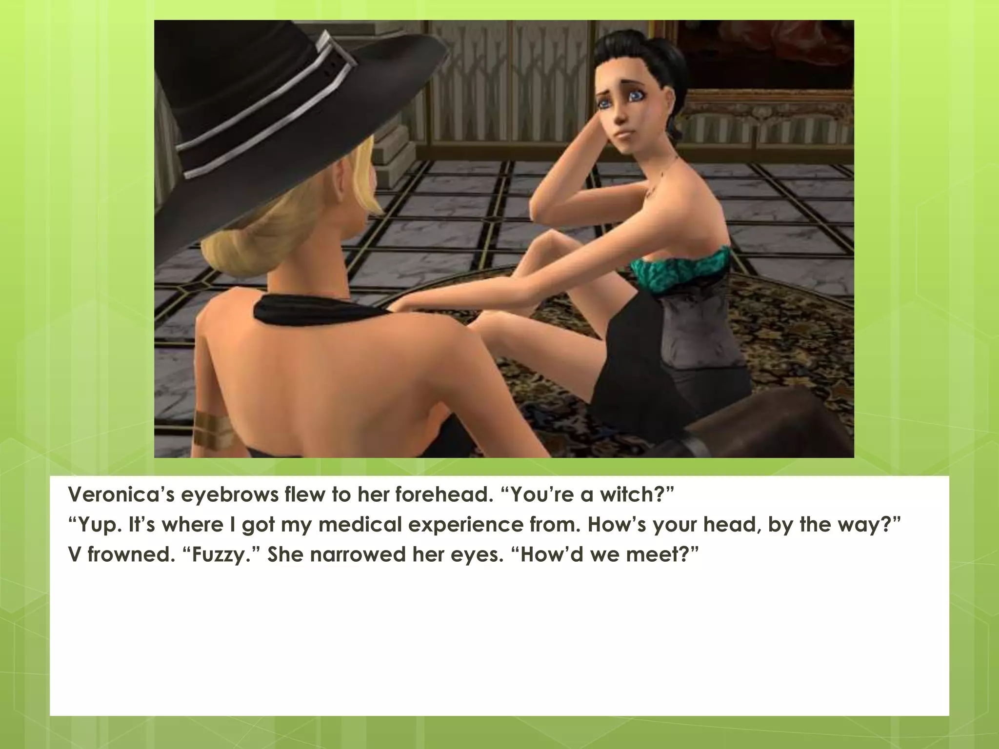 Veronica’s eyebrows flew to her forehead. “You’re a witch?”
“Yup. It’s where I got my medical experience from. How’s your head, by the way?”
V frowned. “Fuzzy.” She narrowed her eyes. “How’d we meet?”
 